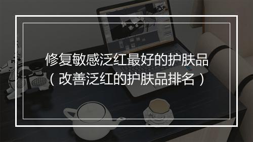 修复敏感泛红最好的护肤品（改善泛红的护肤品排名）