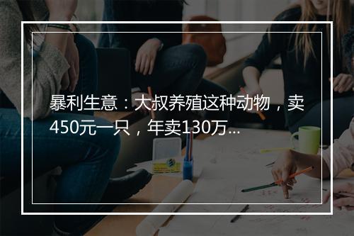 暴利生意：大叔养殖这种动物，卖450元一只，年卖130万，发家致富让人羡慕！