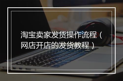 淘宝卖家发货操作流程（网店开店的发货教程）