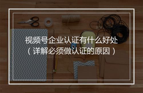 视频号企业认证有什么好处（详解必须做认证的原因）
