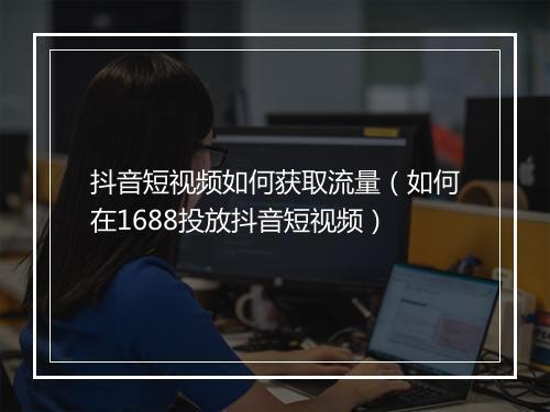 抖音短视频如何获取流量（如何在1688投放抖音短视频）