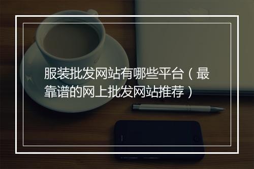 服装批发网站有哪些平台（最靠谱的网上批发网站推荐）