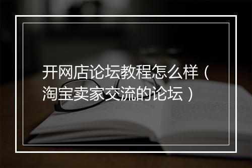开网店论坛教程怎么样（淘宝卖家交流的论坛）
