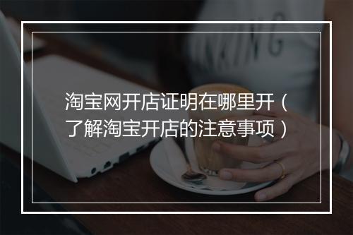 淘宝网开店证明在哪里开（了解淘宝开店的注意事项）