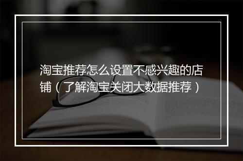 淘宝推荐怎么设置不感兴趣的店铺（了解淘宝关闭大数据推荐）