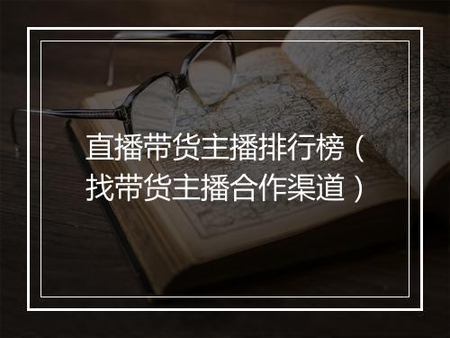 直播带货主播排行榜（找带货主播合作渠道）
