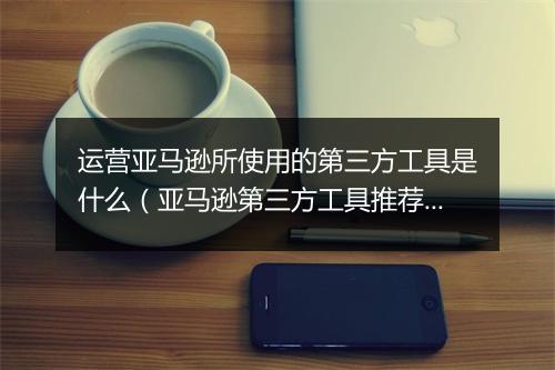运营亚马逊所使用的第三方工具是什么（亚马逊第三方工具推荐）