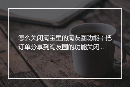 怎么关闭淘宝里的淘友圈功能（把订单分享到淘友圈的功能关闭）