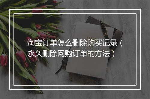 淘宝订单怎么删除购买记录（永久删除网购订单的方法）