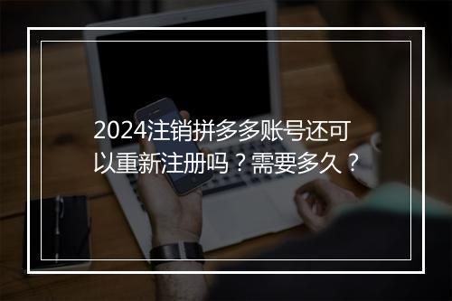 2024注销拼多多账号还可以重新注册吗？需要多久？