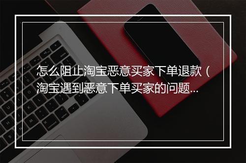 怎么阻止淘宝恶意买家下单退款（淘宝遇到恶意下单买家的问题处理）