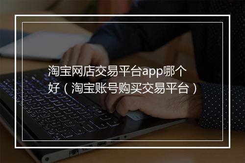 淘宝网店交易平台app哪个好（淘宝账号购买交易平台）