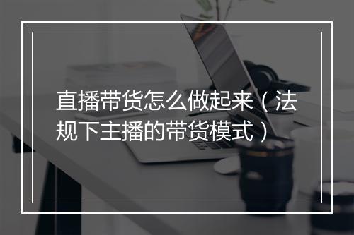 直播带货怎么做起来（法规下主播的带货模式）