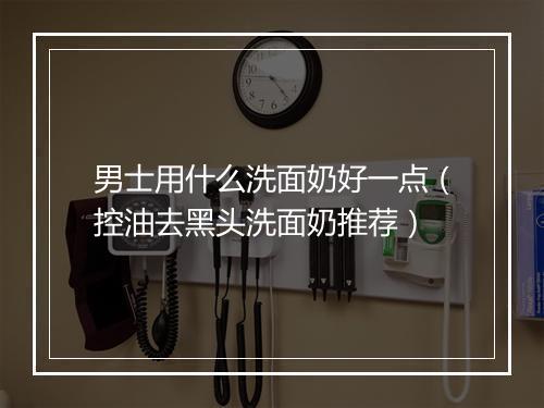 男士用什么洗面奶好一点（控油去黑头洗面奶推荐）