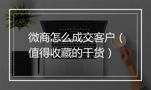 微商怎么成交客户（值得收藏的干货）