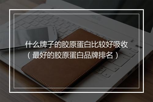 什么牌子的胶原蛋白比较好吸收（最好的胶原蛋白品牌排名）
