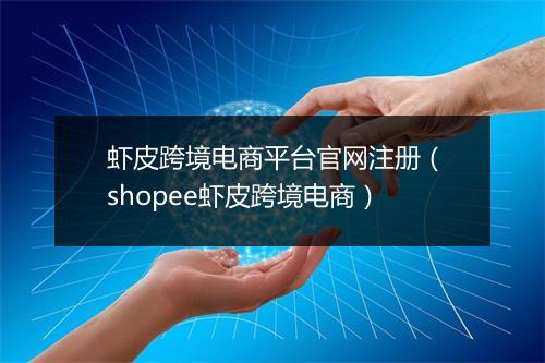虾皮跨境电商平台官网注册（shopee虾皮跨境电商）