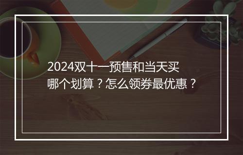 2024双十一预售和当天买哪个划算？怎么领券最优惠？