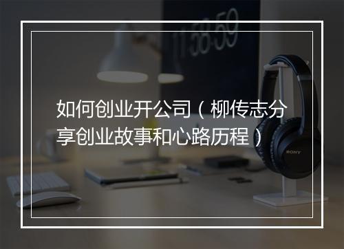 如何创业开公司（柳传志分享创业故事和心路历程）