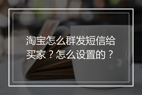 淘宝怎么群发短信给买家？怎么设置的？