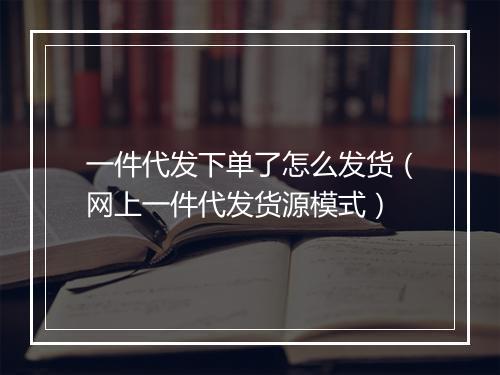 一件代发下单了怎么发货（网上一件代发货源模式）