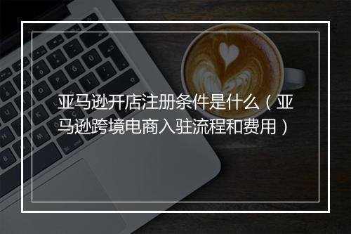 亚马逊开店注册条件是什么（亚马逊跨境电商入驻流程和费用）