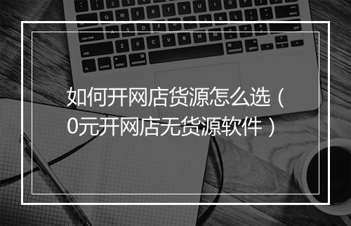 如何开网店货源怎么选（0元开网店无货源软件）