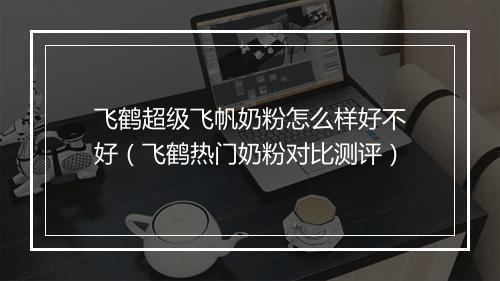 飞鹤超级飞帆奶粉怎么样好不好（飞鹤热门奶粉对比测评）