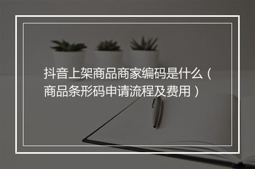 抖音上架商品商家编码是什么（商品条形码申请流程及费用）