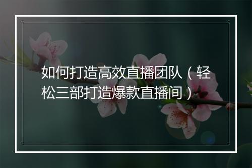 如何打造高效直播团队（轻松三部打造爆款直播间）
