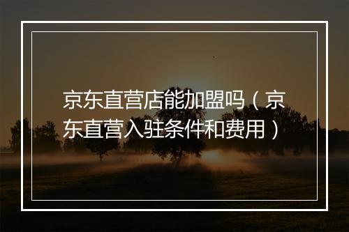 京东直营店能加盟吗（京东直营入驻条件和费用）