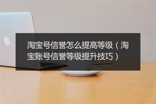 淘宝号信誉怎么提高等级（淘宝账号信誉等级提升技巧）