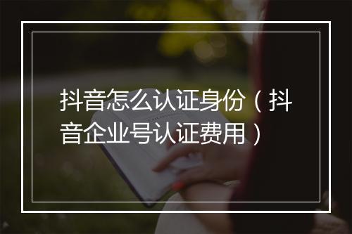 抖音怎么认证身份（抖音企业号认证费用）
