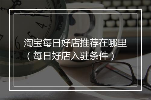 淘宝每日好店推荐在哪里（每日好店入驻条件）