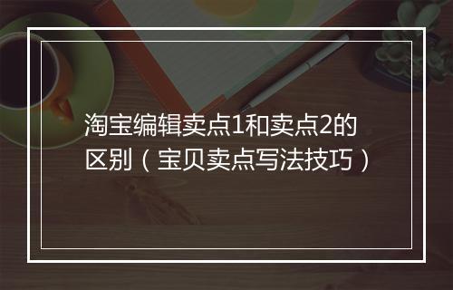 淘宝编辑卖点1和卖点2的区别（宝贝卖点写法技巧）