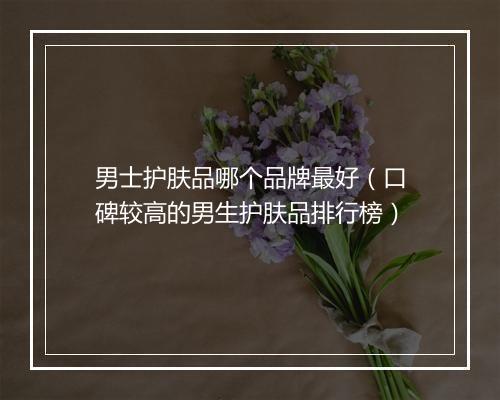 男士护肤品哪个品牌最好（口碑较高的男生护肤品排行榜）
