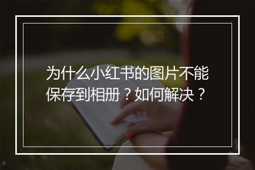 为什么小红书的图片不能保存到相册？如何解决？