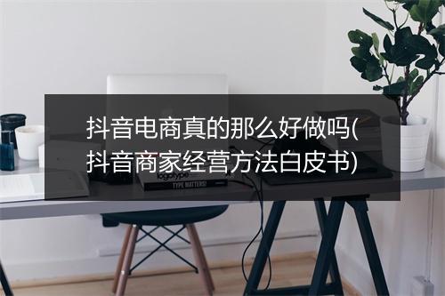 抖音电商真的那么好做吗(抖音商家经营方法白皮书)