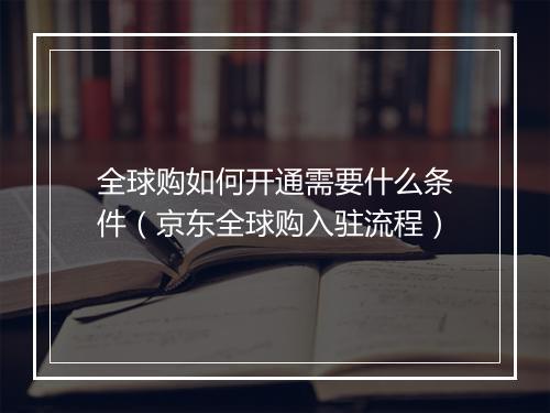 全球购如何开通需要什么条件（京东全球购入驻流程）
