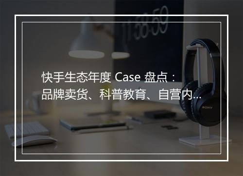 快手生态年度 Case 盘点：品牌卖货、科普教育、自营内容、投放营销 | 群响闭门会