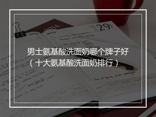 男士氨基酸洗面奶哪个牌子好（十大氨基酸洗面奶排行）