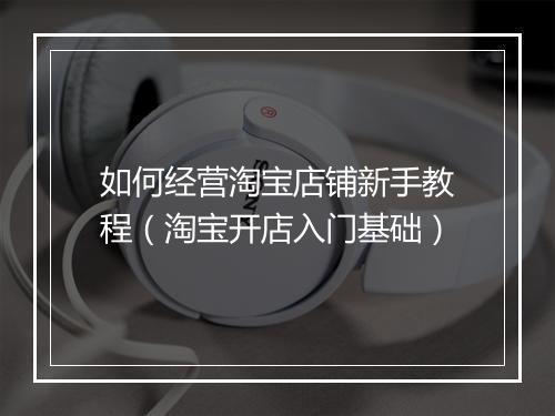 如何经营淘宝店铺新手教程（淘宝开店入门基础）