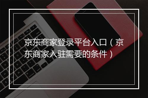 京东商家登录平台入口（京东商家入驻需要的条件）