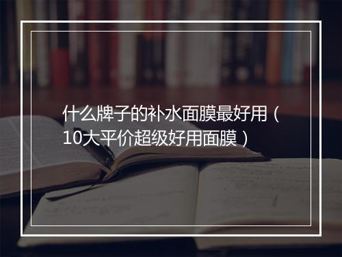 什么牌子的补水面膜最好用（10大平价超级好用面膜）