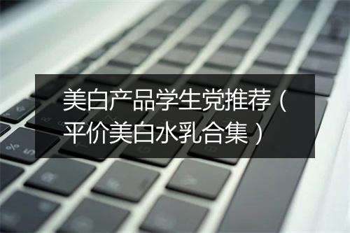 美白产品学生党推荐（平价美白水乳合集）