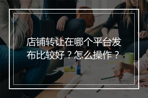 店铺转让在哪个平台发布比较好？怎么操作？