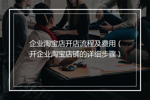 企业淘宝店开店流程及费用（开企业淘宝店铺的详细步骤）