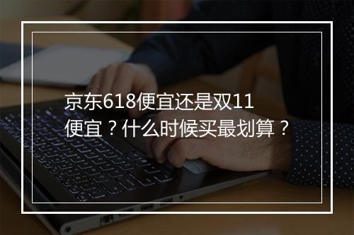 京东618便宜还是双11便宜？什么时候买最划算？