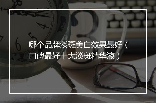 哪个品牌淡斑美白效果最好（口碑最好十大淡斑精华液）
