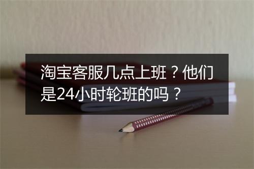 淘宝客服几点上班？他们是24小时轮班的吗？